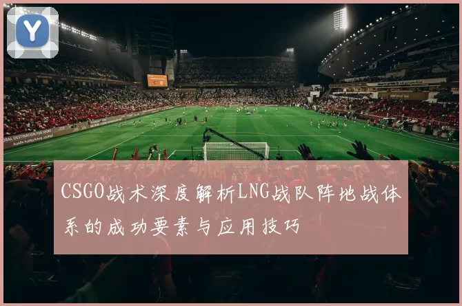 CSGO战术深度解析LNG战队阵地战体系的成功要素与应用技巧