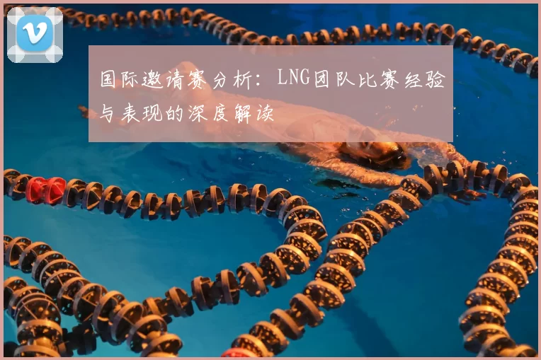 国际邀请赛分析:LNG团队比赛经验与表现的深度解读