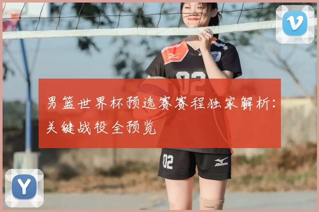 男篮世界杯预选赛赛程独家解析：关键战役全预览