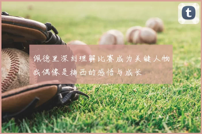 佩德里深刻理解比赛成为关键人物我偶像是梅西的感悟与成长