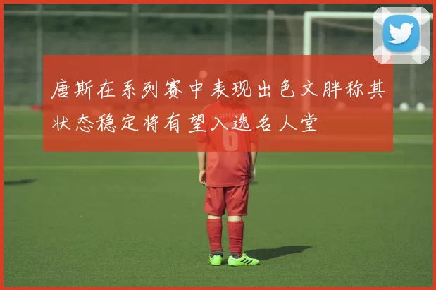 唐斯在系列赛中表现出色文胖称其状态稳定将有望入选名人堂