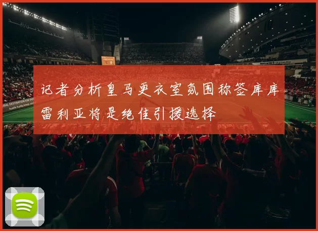 记者分析皇马更衣室氛围称签库库雷利亚将是绝佳引援选择