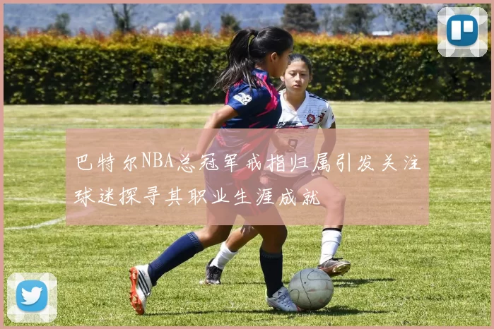 巴特尔NBA总冠军戒指归属引发关注球迷探寻其职业生涯成就