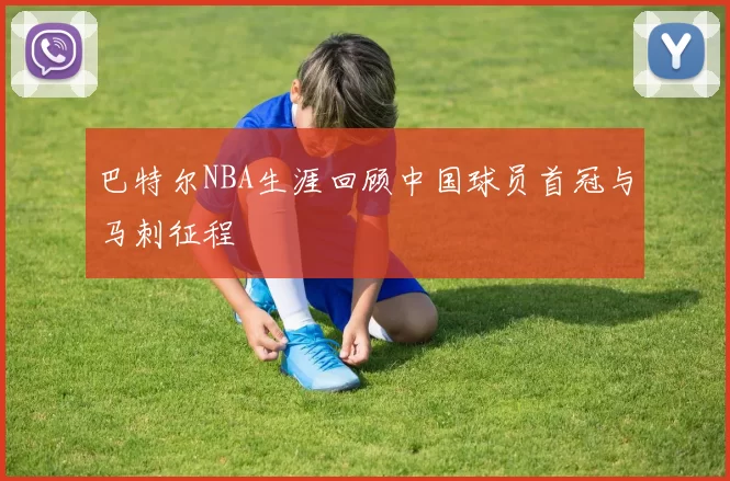 巴特尔NBA生涯回顾中国球员首冠与马刺征程