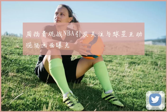 周扬青观战NBA引发关注与球星互动现场画面曝光