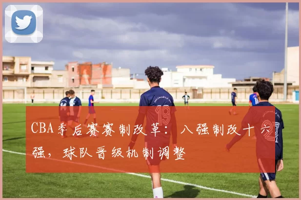 CBA季后赛赛制改革:八强制改十六强,球队晋级机制调整