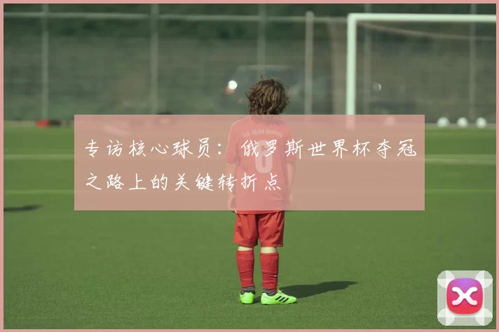 专访核心球员:俄罗斯世界杯夺冠之路上的关键转折点