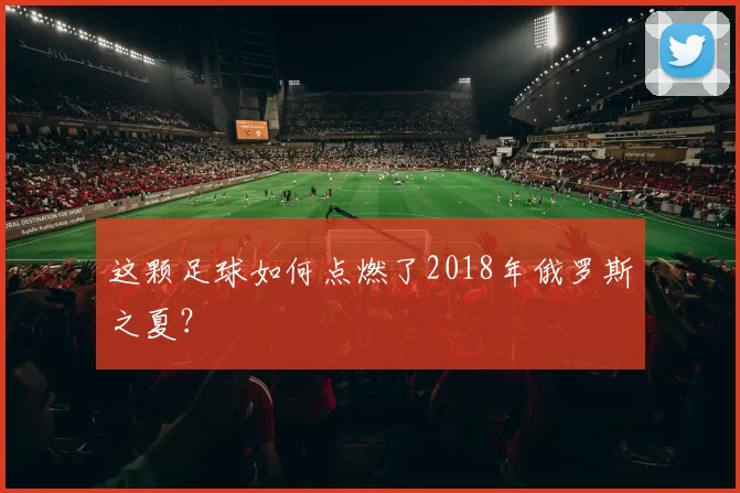 这颗足球如何点燃了2018年俄罗斯之夏?