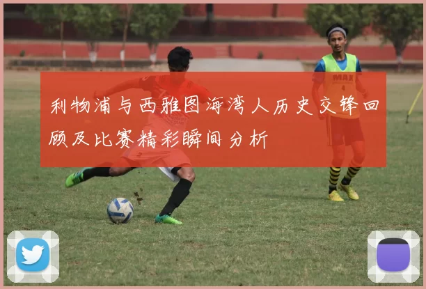 利物浦与西雅图海湾人历史交锋回顾及比赛精彩瞬间分析