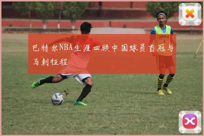 巴特尔NBA生涯回顾中国球员首冠与马刺征程