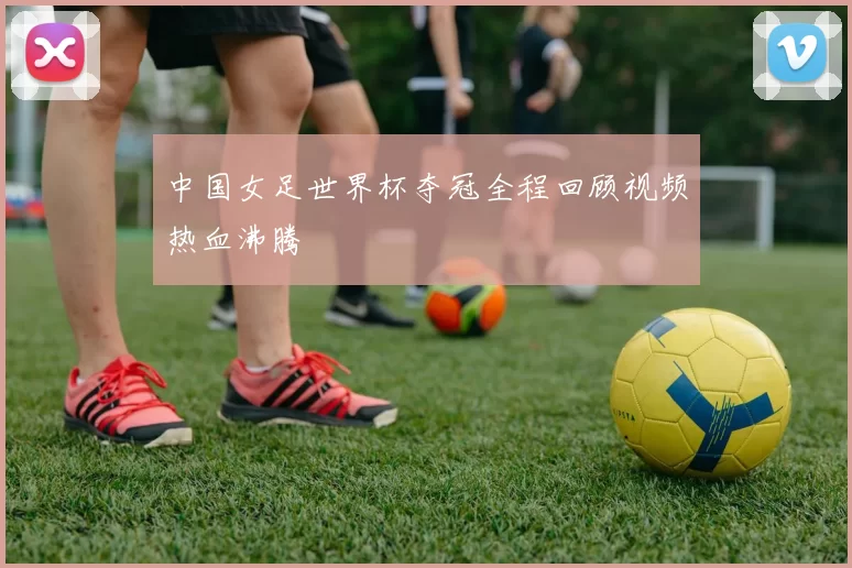 中国女足世界杯夺冠全程回顾视频热血沸腾